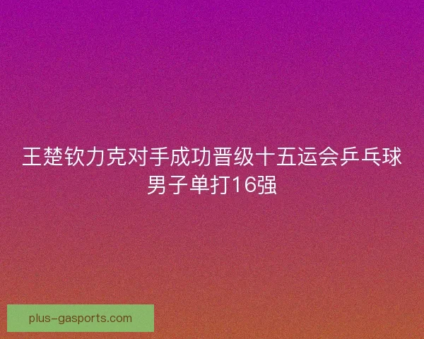 王楚钦力克对手成功晋级十五运会乒乓球男子单打16强 王楚钦力克对手成功晋级十五运会乒乓球男子单打16强