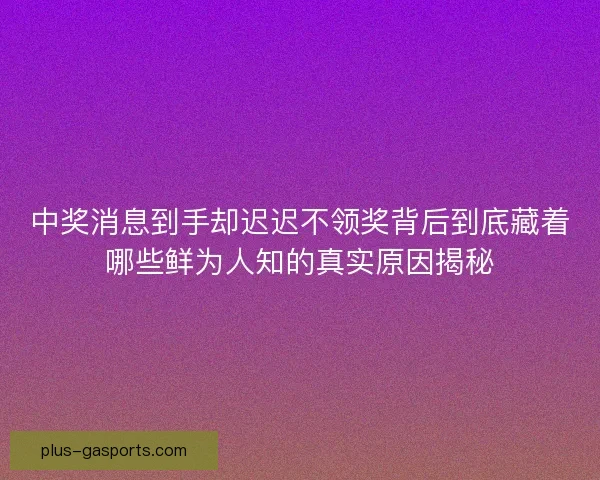 中奖消息到手却迟迟不领奖背后到底藏着哪些鲜为人知的真实原因揭秘