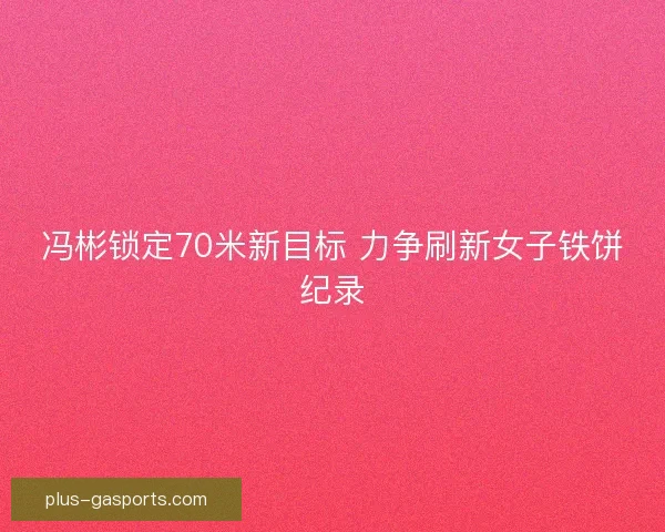 冯彬锁定70米新目标 力争刷新女子铁饼纪录