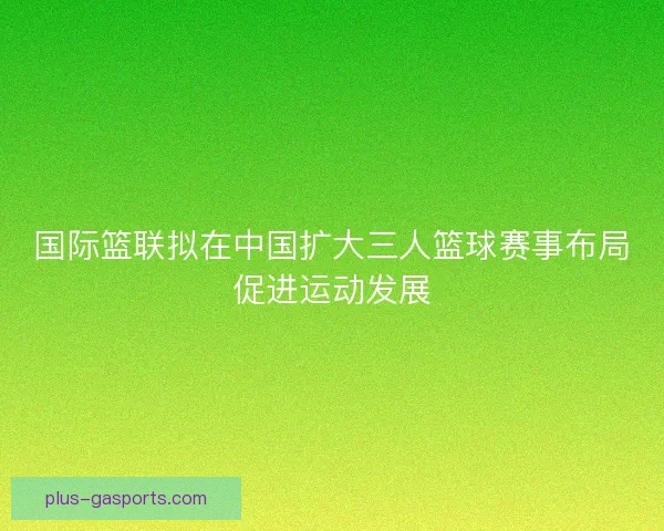 国际篮联拟在中国扩大三人篮球赛事布局促进运动发展
