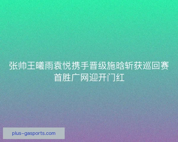 张帅王曦雨袁悦携手晋级施晗斩获巡回赛首胜广网迎开门红