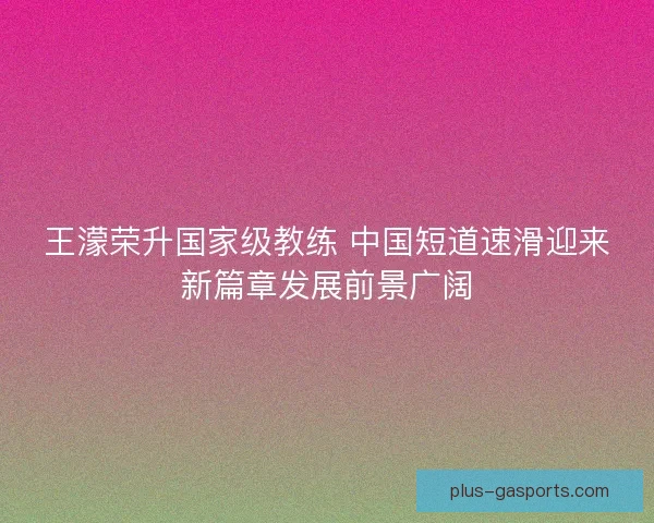 王濛荣升国家级教练 中国短道速滑迎来新篇章发展前景广阔