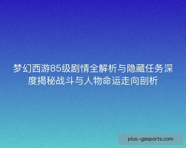梦幻西游85级剧情全解析与隐藏任务深度揭秘战斗与人物命运走向剖析 梦幻西游85级剧情全解析与隐藏任务深度揭秘战斗与人物命运走向剖析