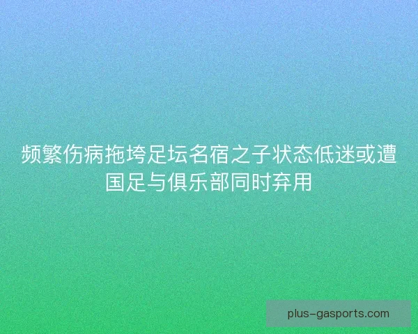 频繁伤病拖垮足坛名宿之子状态低迷或遭国足与俱乐部同时弃用