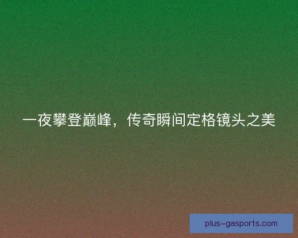 一夜攀登巅峰,传奇瞬间定格镜头之美 一夜攀登巅峰,传奇瞬间定格镜头之美