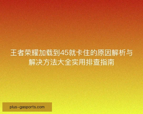 王者荣耀加载到45就卡住的原因解析与解决方法大全实用排查指南