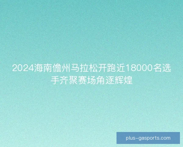 2024海南儋州马拉松开跑近18000名选手齐聚赛场角逐辉煌 2024海南儋州马拉松开跑近18000名选手齐聚赛场角逐辉煌