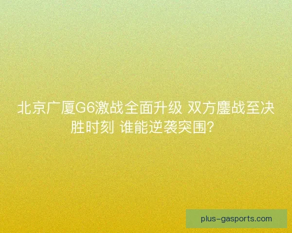 北京广厦G6激战全面升级 双方鏖战至决胜时刻 谁能逆袭突围? 北京广厦G6激战全面升级 双方鏖战至决胜时刻 谁能逆袭突围?